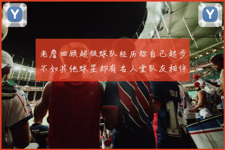 老詹回顾超级球队经历称自己起步不如其他球星却有名人堂队友相伴