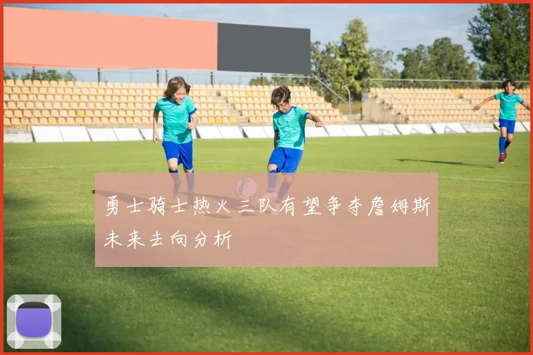 勇士骑士热火三队有望争夺詹姆斯未来去向分析