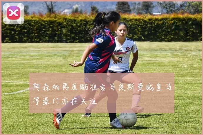 阿森纳再度瞄准吉马良斯曼城皇马等豪门亦在关注