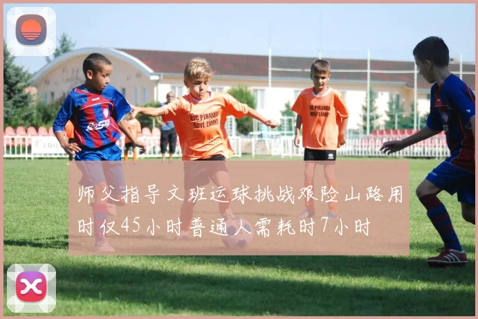师父指导文班运球挑战艰险山路用时仅45小时普通人需耗时7小时