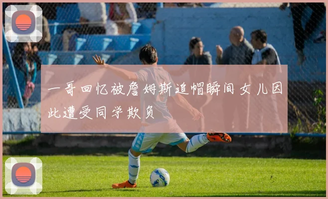 一哥回忆被詹姆斯追帽瞬间女儿因此遭受同学欺负