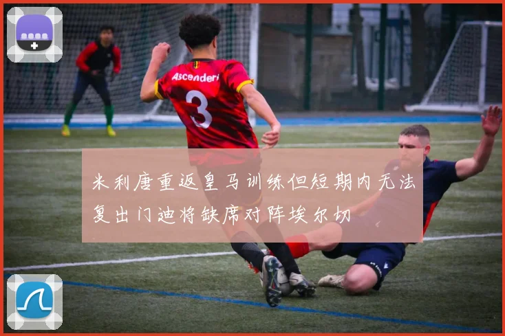 米利唐重返皇马训练但短期内无法复出门迪将缺席对阵埃尔切