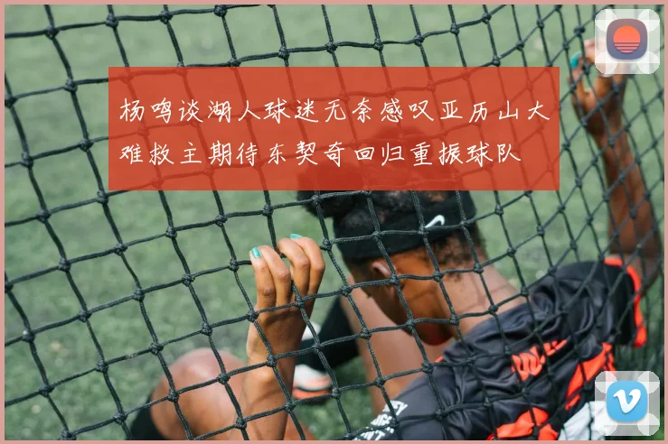 杨鸣谈湖人球迷无奈感叹亚历山大难救主期待东契奇回归重振球队