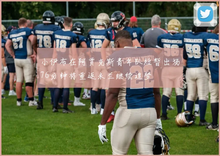 小伊布在阿贾克斯青年队短暂出场76分钟将重返米兰继续追梦