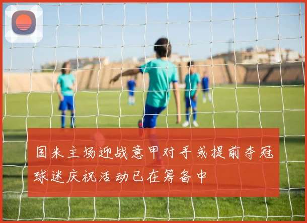 国米主场迎战意甲对手或提前夺冠球迷庆祝活动已在筹备中