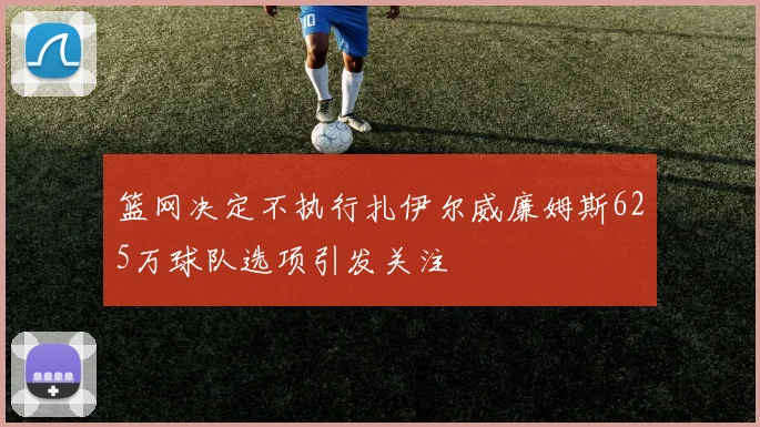 篮网决定不执行扎伊尔威廉姆斯625万球队选项引发关注