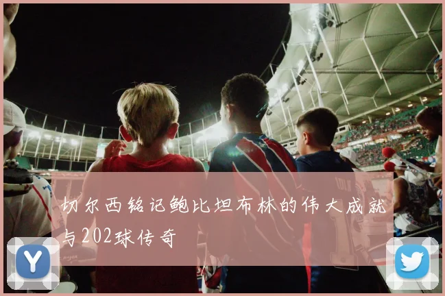 切尔西铭记鲍比坦布林的伟大成就与202球传奇