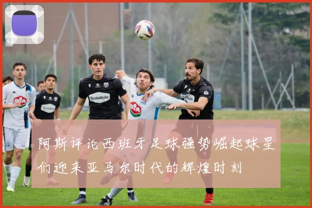 阿斯评论西班牙足球强势崛起球星们迎来亚马尔时代的辉煌时刻