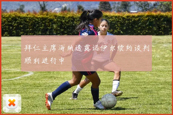 拜仁主席海纳透露诺伊尔续约谈判顺利进行中