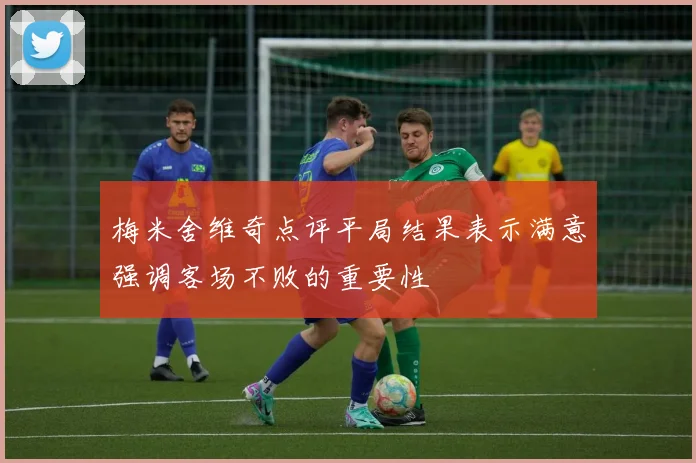 梅米舍维奇点评平局结果表示满意强调客场不败的重要性