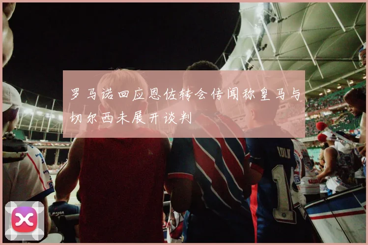罗马诺回应恩佐转会传闻称皇马与切尔西未展开谈判