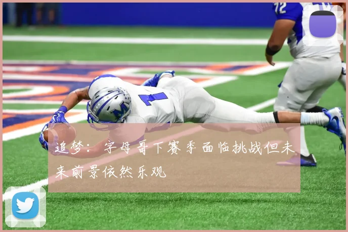 追梦：字母哥下赛季面临挑战但未来前景依然乐观