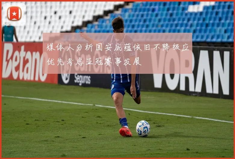 媒体人分析国安底蕴依旧不降级应优先考虑亚冠赛事发展