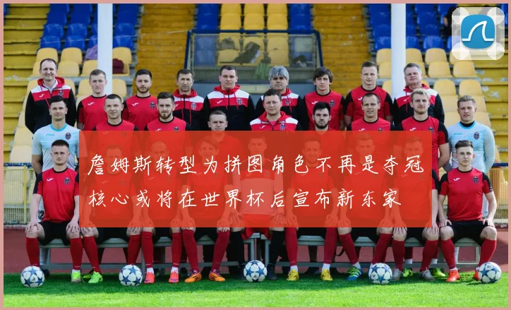 詹姆斯转型为拼图角色不再是夺冠核心或将在世界杯后宣布新东家